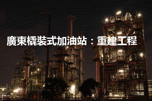 廣東橇裝式加油站：重建工程中的挑戰(zhàn)與創(chuàng)新！